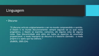 Linguagem
• Discurso
“O discurso articula originariamente o ser-no-mundo compreendido e sentido.
O Dasein é no mundo discursivamente: sempre segundo tal ou qual modo
pragmático, o Dasein se exprime, comunica, diz alguma coisa de alguma
coisa. Essa discursividade está além em todos os aspectos do enunciado
proposicional: o modo impróprio do discurso é o falatório (Gerede) – o modo
próprio é o apelo que faz-silêncio.”
(DUBOIS, 2005:224)
 