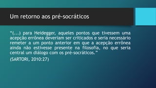 Um retorno aos pré-socráticos
“(...) para Heidegger, aqueles pontos que tivessem uma
acepção errônea deveriam ser criticados e seria necessário
remeter a um ponto anterior em que a acepção errônea
ainda não estivesse presente na filosofia, no que seria
central um diálogo com os pré-socráticos.”
(SARTORI, 2010:27)
 