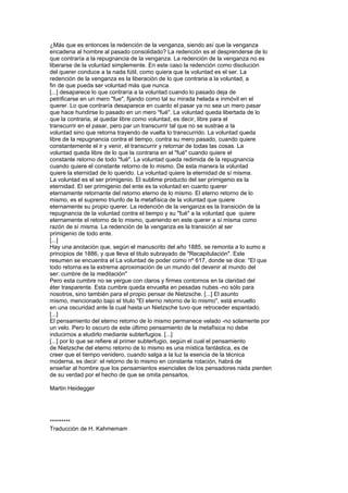 ¿Más que es entonces la redención de la venganza, siendo así que la venganza
encadena al hombre al pasado consolidado? La redención es el desprenderse de lo
que contraría a la repugnancia de la venganza. La redención de la venganza no es
liberarse de la voluntad simplemente. En este caso la redención como disolución
del querer conduce a la nada fútil, como quiera que la voluntad es el ser. La
redención de la venganza es la liberación de lo que contraria a la voluntad, a
fin de que pueda ser voluntad más que nunca.
[...] desaparece lo que contraría a la voluntad cuando lo pasado deja de
petrificarse en un mero "fue", fijando como tal su mirada helada e inmóvil en el
querer. Lo que contraría desaparece en cuanto el pasar ya no sea un mero pasar
que hace hundirse lo pasado en un mero "fué". La voluntad queda libertada de lo
que la contraria, al quedar libre como voluntad, es decir, libre para el
transcurrir en el pasar, pero par un transcurrir tal que no se sustrae a la
voluntad sino que retorna trayendo de vuelta lo transcurrido. La voluntad queda
libre de la repugnancia contra el tiempo, contra su mero pasado, cuando quiere
constantemente el ir y venir, el transcurrir y retornar de todas las cosas. La
voluntad queda libre de lo que la contraria en el "fué" cuando quiere el
constante retorno de todo "fué". La voluntad queda redimida de la repugnancia
cuando quiere el constante retorno de lo mismo. De esta manera la voluntad
quiere la eternidad de lo querido. La voluntad quiere la eternidad de sí misma.
La voluntad es el ser primigenio. El sublime producto del ser primigenio es la
eternidad. El ser primigenio del ente es la voluntad en cuanto querer
eternamente retornante del retorno eterno de lo mismo. El eterno retorno de lo
mismo, es el supremo triunfo de la metafísica de la voluntad que quiere
eternamente su propio querer. La redención de la venganza es la transición de la
repugnancia de la voluntad contra el tiempo y su "fué" a la voluntad que quiere
eternamente el retorno de lo mismo, queriendo en este querer a sí misma como
razón de sí misma. La redención de la venganza es la transición al ser
primigenio de todo ente.
[...]
Hay una anotación que, según el manuscrito del año 1885, se remonta a lo sumo a
principios de 1886, y que lleva el titulo subrayado de "Recapitulación". Este
resumen se encuentra el La voluntad de poder como nº 617, donde se dice: "El que
todo retorna es la extrema aproximación de un mundo del devenir al mundo del
ser: cumbre de la meditación"
Pero esta cumbre no se yergue con claros y firmes contornos en la claridad del
éter trasparente. Esta cumbre queda envuelta en pesadas nubes -no sólo para
nosotros, sino también para el propio pensar de Nietzsche. [...] El asunto
mismo, mencionado bajo el titulo "El eterno retorno de lo mismo", está envuelto
en una oscuridad ante la cual hasta un Nietzsche tuvo que retroceder espantado.
[...]
El pensamiento del eterno retorno de lo mismo permanece velado -no solamente por
un velo. Pero lo oscuro de este último pensamiento de la metafísica no debe
inducirnos a eludirlo mediante subterfugios. [...]
[...] por lo que se refiere al primer subterfugio, según el cual el pensamiento
de Nietzsche del eterno retorno de lo mismo es una mística fantástica, es de
creer que el tiempo venidero, cuando salga a la luz la esencia de la técnica
moderna, es decir: el retorno de lo mismo en constante rotación, habrá de
enseñar al hombre que los pensamientos esenciales de los pensadores nada pierden
de su verdad por el hecho de que se omita pensarlos.
Martin Heidegger
*********
Traducción de H. Kahmemam
 