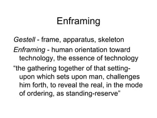 Enframing Gestell  - frame, apparatus, skeleton Enframing  - human orientation toward technology, the essence of technology “ the gathering together of that setting-upon which sets upon man, challenges him forth, to reveal the real, in the mode of ordering, as standing-reserve” 
