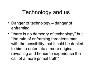 Technology and us Danger of technology – danger of enframing “ there is no demonry of technology” but “the rule of enframing threatens man with the possibility that it cold be denied to him to enter into a more original revealing and hence to experience the call of a more primal truth” 
