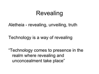 Revealing Aletheia - revealing, unveiling, truth Technology is a way of revealing “ Technology comes to presence in the realm where revealing and unconcealment take place” 