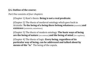§ 6. Outline of the course:
Part One consists of four chapters:
(Chapter 1) Kant's thesis: Being is not a real predicate.
(Chapter 2) The thesis of medieval ontology which goes back to
Aristotle: To the being of a being there belong whatness (essentia) and
existence (existentia, extantness).
(Chapter 3) The thesis of modern ontology: The basic ways of being
are the being of nature (res extensa) and the being of mind (res cogitans).
(Chapter 4) The thesis of logic: Every being, regardless of its
particular way of being, can be addressed and talked about by
means of the “is.” The being of the copula.
 