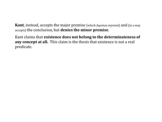 Kant, instead, accepts the major premise [which Aquinas rejected] and [in a way
accepts] the conclusion, but denies the minor premise.
Kant claims that existence does not belong to the determinateness of
any concept at all. This claim is the thesis that existence is not a real
predicate.
 