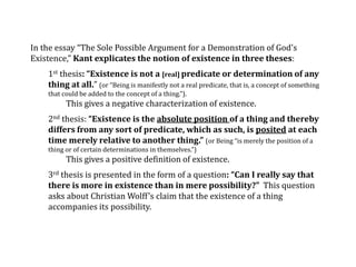 In the essay “The Sole Possible Argument for a Demonstration of God's
Existence,” Kant explicates the notion of existence in three theses:
1st thesis: “Existence is not a [real] predicate or determination of any
thing at all.” (or “Being is manifestly not a real predicate, that is, a concept of something
that could be added to the concept of a thing.”).
This gives a negative characterization of existence.
2nd thesis: “Existence is the absolute position of a thing and thereby
differs from any sort of predicate, which as such, is posited at each
time merely relative to another thing.” (or Being “is merely the position of a
thing or of certain determinations in themselves.”)
This gives a positive definition of existence.
3rd thesis is presented in the form of a question: “Can I really say that
there is more in existence than in mere possibility?” This question
asks about Christian Wolff’s claim that the existence of a thing
accompanies its possibility.
 