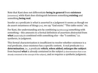 Note that Kant does not differentiate being in general from existence
[extantness], while Kant does distinguish between something existing and
something being real.
Insofar as a predicate is what is asserted in a judgment it seems as though we
do assert extantness of things (res), we say “God exists.” “This table exists.” etc.
For Kant, the understanding acts by combining [synthesizing] something with
something – this amounts to a formal definition of assertion abstracted from
what (materially) is combined with something else – the “I combine,” i.e.
synthesis, in judgment.
This formal characterization is insufficient to resolve whether existence is a
real predicate, since existence has a specific content. A real predicate is a
determination, i.e., a predicate which, when added, enlarges the subject
from beyond what is already contained in the subject (a determination that is not
already contained in the concept of the subject), and so requires a synthetic judgment.
 