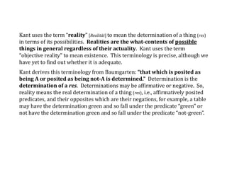 Kant uses the term “reality” [Realität] to mean the determination of a thing (res)
in terms of its possibilities. Realities are the what-contents of possible
things in general regardless of their actuality. Kant uses the term
“objective reality” to mean existence. This terminology is precise, although we
have yet to find out whether it is adequate.
Kant derives this terminology from Baumgarten: “that which is posited as
being A or posited as being not-A is determined.” Determination is the
determination of a res. Determinations may be affirmative or negative. So,
reality means the real determination of a thing (res), i.e., affirmatively posited
predicates, and their opposites which are their negations, for example, a table
may have the determination green and so fall under the predicate “green” or
not have the determination green and so fall under the predicate “not-green”.
 