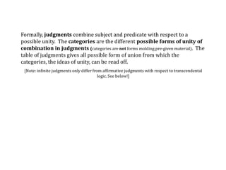 Formally, judgments combine subject and predicate with respect to a
possible unity. The categories are the different possible forms of unity of
combination in judgments (categories are not forms molding pre-given material). The
table of judgments gives all possible form of union from which the
categories, the ideas of unity, can be read off.
[Note: infinite judgments only differ from affirmative judgments with respect to transcendental
logic. See below!]
 