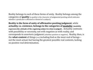 Reality belongs to each of these forms of unity. Reality belongs among the
categories of quality (a quality is the character of judgmental positing which indicates
whether a predicate is affirmed or denied of a subject).
Reality is the form of unity of affirmative positing judgment, while
actuality, i.e. existence, belongs to the categories of modality (modality
expresses the attitude of the cognizing subject to what is judged). Actuality contrasts
with possibility or necessity, not with negation as with reality, and
corresponds to assertoric judgment (whether positive or negative). Reality, then, is
the what-content of things (res) including God as the most real of beings –
not the most actual, but having the greatest possible real contents, lacking
no positive real determination.
 