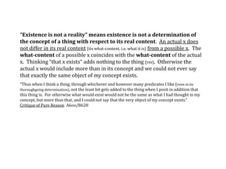 “Existence is not a reality” means existence is not a determination of
the concept of a thing with respect to its real content. An actual x does
not differ in its real content [its what-content, i.e. what it is] from a possible x. The
what-content of a possible x coincides with the what-content of the actual
x. Thinking “that x exists” adds nothing to the thing (res). Otherwise the
actual x would include more than in its concept and we could not ever say
that exactly the same object of my concept exists.
“Thus when I think a thing, through whichever and however many predicates I like (even in its
thoroughgoing determination), not the least bit gets added to the thing when I posit in addition that
this thing is. For otherwise what would exist would not be the same as what I had thought in my
concept, but more than that, and I could not say that the very object of my concept exists.”
Critique of Pure Reason A6oo/B628
 