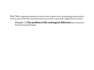 Part Two: (originally intended to consist of four chapters each corresponding respectively to
the four parts of Part One, but only the first was written as part of the original lecture course)
(Chapter 1) The problem of the ontological difference (the distinction
between being and beings).
 