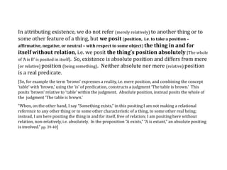 In attributing existence, we do not refer (merely relatively) to another thing or to
some other feature of a thing, but we posit (position, i.e. to take a position –
affirmative, negative, or neutral – with respect to some object) the thing in and for
itself without relation, i.e. we posit the thing’s position absolutely [The whole
of ‘A is B’ is posited in itself]. So, existence is absolute position and differs from mere
[or relative] position (being something). Neither absolute nor mere (relative) position
is a real predicate.
[So, for example the term ‘brown’ expresses a reality, i.e. mere position, and combining the concept
‘table’ with ‘brown,’ using the ‘is’ of predication, constructs a judgment ‘The table is brown.’ This
posits ‘brown’ relative to ‘table’ within the judgment. Absolute position, instead posits the whole of
the judgment ‘The table is brown.’
“When, on the other hand, I say “Something exists,” in this positing I am not making a relational
reference to any other thing or to some other characteristic of a thing, to some other real being;
instead, I am here positing the thing in and for itself, free of relation; I am positing here without
relation, non-relatively, i.e. absolutely. In the proposition “A exists,” “A is extant,” an absolute positing
is involved.” pp. 39-40]
 