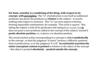 For Kant, actuality is a combining of the thing, with respect to its
concept, with perception. The “is” of predication is not itself an additional
predicate, but posits the predicate as relative to the subject – it asserts
nothing with respect to existence. This “is” can even express relations
forming impossible combinations, for example, “The circle is square.” But,
taking the subject x with all its predicates and saying it (for example, God) is,
does not posit a new predicate added to the concept of the subject; instead it
posits absolute position, i.e., it places x in absolute position.
The actual existent entity corresponding to a concept is added synthetically
to the concept , so that the judgment “A exists” involves a different synthesis
than in predications, as in the judgment “A is B.” In existential assertion the
entire conceptual content is posited in relation to the object of the concept
– this object is posited absolutely – posited outside the concept.
 