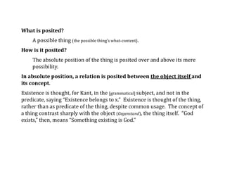 What is posited?
A possible thing (the possible thing’s what-content).
How is it posited?
The absolute position of the thing is posited over and above its mere
possibility.
In absolute position, a relation is posited between the object itself and
its concept.
Existence is thought, for Kant, in the [grammatical] subject, and not in the
predicate, saying “Existence belongs to x.” Existence is thought of the thing,
rather than as predicate of the thing, despite common usage. The concept of
a thing contrast sharply with the object (Gegenstand), the thing itself. “God
exists,” then, means “Something existing is God.”
 