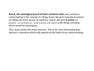 Hence, the ontological proof of God’s existence fails, since existence
cannot belong to the concept of a thing; hence, the pure conceptual content
of a thing can never assure its existence, unless one presup-poses [vor-
aussetzen – set out before one – to take a postion with respect to] the thing’s actuality,
which would be tautologous.
Thus, Kant refutes the minor premise. This is far more devistating than
Aquinas’s refutation which only appeals to the limits of our understanding.
 
