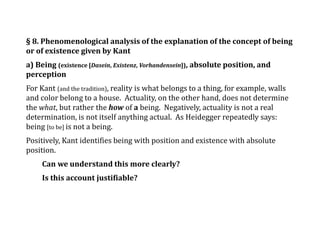 § 8. Phenomenological analysis of the explanation of the concept of being
or of existence given by Kant
a) Being (existence [Dasein, Existenz, Vorhandensein]), absolute position, and
perception
For Kant (and the tradition), reality is what belongs to a thing, for example, walls
and color belong to a house. Actuality, on the other hand, does not determine
the what, but rather the how of a being. Negatively, actuality is not a real
determination, is not itself anything actual. As Heidegger repeatedly says:
being [to be] is not a being.
Positively, Kant identifies being with position and existence with absolute
position.
Can we understand this more clearly?
Is this account justifiable?
 