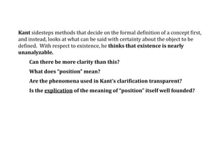 Kant sidesteps methods that decide on the formal definition of a concept first,
and instead, looks at what can be said with certainty about the object to be
defined. With respect to existence, he thinks that existence is nearly
unanalyzable.
Can there be more clarity than this?
What does “position” mean?
Are the phenomena used in Kant’s clarification transparent?
Is the explication of the meaning of “position” itself well founded?
 