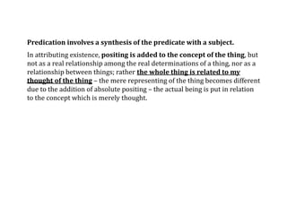 Predication involves a synthesis of the predicate with a subject.
In attributing existence, positing is added to the concept of the thing, but
not as a real relationship among the real determinations of a thing, nor as a
relationship between things; rather the whole thing is related to my
thought of the thing – the mere representing of the thing becomes different
due to the addition of absolute positing – the actual being is put in relation
to the concept which is merely thought.
 
