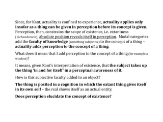 Since, for Kant, actuality is confined to experience, actuality applies only
insofar as a thing can be given in perception before its concept is given.
Perception, then, constrains the scope of existence, i.e. extantness
(Vorhandensein); absolute position reveals itself in perception. Modal categories
add the faculty of knowledge (something subjective) to the concept of a thing –
actuality adds perception to the concept of a thing.
What does it mean that I add perception to the concept of a thing (for example a
window)?
It means, given Kant’s interpretation of existence, that the subject takes up
the thing ‘in and for itself’ in a perceptual awareness of it.
How is this subjective faculty added to an object?
The thing is posited in a cognition in which the extant thing gives itself
in its own self – the real shows itself as an actual entity.
Does perception elucidate the concept of existence?
 