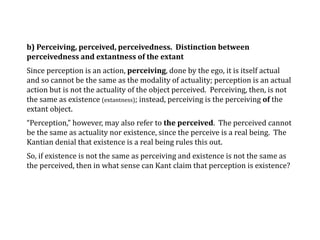 b) Perceiving, perceived, perceivedness. Distinction between
perceivedness and extantness of the extant
Since perception is an action, perceiving, done by the ego, it is itself actual
and so cannot be the same as the modality of actuality; perception is an actual
action but is not the actuality of the object perceived. Perceiving, then, is not
the same as existence (extantness); instead, perceiving is the perceiving of the
extant object.
“Perception,” however, may also refer to the perceived. The perceived cannot
be the same as actuality nor existence, since the perceive is a real being. The
Kantian denial that existence is a real being rules this out.
So, if existence is not the same as perceiving and existence is not the same as
the perceived, then in what sense can Kant claim that perception is existence?
 