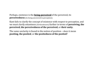 Perhaps, existence is the being-perceived of the perceived, its
perceivedness (its being uncovered in perception).
Kant fails to clarify the concept of existence with respect to perception, and
we must clarify extantness (Vorhandensein) further in terms of perceiving, the
perceived, the perceivedness of the perceived, or their unity.
The same unclarity is found in the notion of position – does it mean
positing, the posited, or the positedness of the posited?
 