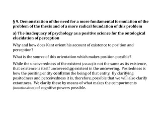 § 9. Demonstration of the need for a more fundamental formulation of the
problem of the thesis and of a more radical foundation of this problem
a) The inadequacy of psychology as a positive science for the ontological
elucidation of perception
Why and how does Kant orient his account of existence to position and
perception?
What is the source of this orientation which makes position possible?
While the uncoveredness of the existent (extant) is not the same as its existence,
that existence is itself uncovered as existent in the uncovering. Positedness is
how the positing entity confirms the being of that entity. By clarifying
positedness and perceivedness it is, therefore, possible that we will also clarify
extantness. We clarify these by means of what makes the comportments
(intentionalities) of cognitive powers possible.
 