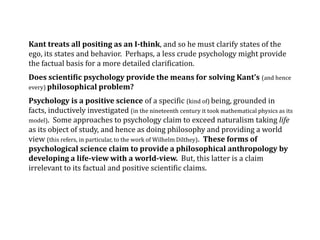 Kant treats all positing as an I-think, and so he must clarify states of the
ego, its states and behavior. Perhaps, a less crude psychology might provide
the factual basis for a more detailed clarification.
Does scientific psychology provide the means for solving Kant’s (and hence
every) philosophical problem?
Psychology is a positive science of a specific (kind of) being, grounded in
facts, inductively investigated (in the nineteenth century it took mathematical physics as its
model). Some approaches to psychology claim to exceed naturalism taking life
as its object of study, and hence as doing philosophy and providing a world
view (this refers, in particular, to the work of Wilhelm Dilthey). These forms of
psychological science claim to provide a philosophical anthropology by
developing a life-view with a world-view. But, this latter is a claim
irrelevant to its factual and positive scientific claims.
 