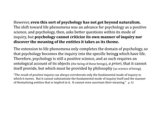 However, even this sort of psychology has not got beyond naturalism.
The shift toward life phenomena was an advance for psychology as a positive
science, and psychology, then, asks better questions within its mode of
inquiry, but psychology cannot criticize its own manner of inquiry nor
discover the meaning of the entities it takes as its theme.
The extension to life phenomena only completes the domain of psychology, so
that psychology becomes the inquiry into the specific beings which have life.
Therefore, psychology is still a positive science, and as such requires an
ontological account of its objects (the being of these beings), a priori, that it cannot
itself provide, but which must be provided by philosophy (as science of being).
“The result of positive inquiry can always corroborate only the fundamental mode of inquiry in
which it moves. But it cannot substantiate the fundamental mode of inquiry itself and the manner
of thematizing entities that is implicit in it. It cannot even ascertain their meaning.” p. 52
 