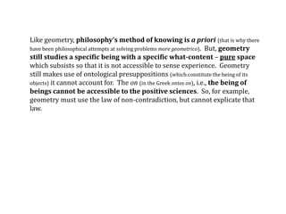 Like geometry, philosophy’s method of knowing is a priori (that is why there
have been philosophical attempts at solving problems more geometrico). But, geometry
still studies a specific being with a specific what-content – pure space
which subsists so that it is not accessible to sense experience. Geometry
still makes use of ontological presuppositions (which constitute the being of its
objects) it cannot account for. The on (in the Greek ontos on), i.e., the being of
beings cannot be accessible to the positive sciences. So, for example,
geometry must use the law of non-contradiction, but cannot explicate that
law.
 