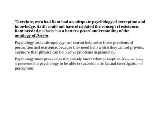 Therefore, even had Kant had an adequate psychology of perception and
knowledge, it still could not have elucidated the concept of existence.
Kant needed, not facts, but a better a priori understanding of the
ontology of Dasein.
Psychology and anthropology (etc.) cannot help solve these problems of
perception and existence, because they need help which they cannot provide,
anymore than physics can help solve problems in geometry.
Psychology must proceed as if it already knew what perception is (i.e. the being
of perception) for psychology to be able to succeed in its factual investigation of
perception.
 