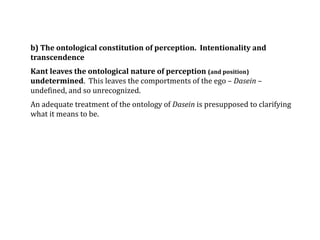 b) The ontological constitution of perception. Intentionality and
transcendence
Kant leaves the ontological nature of perception (and position)
undetermined. This leaves the comportments of the ego – Dasein –
undefined, and so unrecognized.
An adequate treatment of the ontology of Dasein is presupposed to clarifying
what it means to be.
 