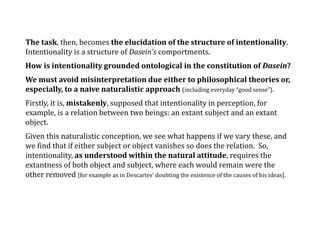 The task, then, becomes the elucidation of the structure of intentionality.
Intentionality is a structure of Dasein’s comportments.
How is intentionality grounded ontological in the constitution of Dasein?
We must avoid misinterpretation due either to philosophical theories or,
especially, to a naive naturalistic approach (including everyday “good sense”).
Firstly, it is, mistakenly, supposed that intentionality in perception, for
example, is a relation between two beings: an extant subject and an extant
object.
Given this naturalistic conception, we see what happens if we vary these, and
we find that if either subject or object vanishes so does the relation. So,
intentionality, as understood within the natural attitude, requires the
extantness of both object and subject, where each would remain were the
other removed [for example as in Descartes’ doubting the existence of the causes of his ideas].
 
