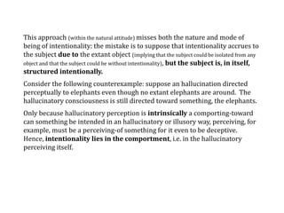 This approach (within the natural attitude) misses both the nature and mode of
being of intentionality: the mistake is to suppose that intentionality accrues to
the subject due to the extant object (implying that the subject could be isolated from any
object and that the subject could be without intentionality), but the subject is, in itself,
structured intentionally.
Consider the following counterexample: suppose an hallucination directed
perceptually to elephants even though no extant elephants are around. The
hallucinatory consciousness is still directed toward something, the elephants.
Only because hallucinatory perception is intrinsically a comporting-toward
can something be intended in an hallucinatory or illusory way, perceiving, for
example, must be a perceiving-of something for it even to be deceptive.
Hence, intentionality lies in the comportment, i.e. in the hallucinatory
perceiving itself.
 