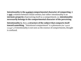 Intentionality is the a priori comportmental character of comporting; it
is not a relation between extant entities, but rather intentionality is an
intrinsic property of perceiving itself as a comportment, i.e. intentionality
necessarily belongs to the comportmental character of the perceiving.
Intentionality is, then, a structure of the subject that comports itself
toward something. “Intentional comportment” is a pleonasm (like “spatial
triangle”), if intentionality is not seen as the essence of comportments, thought
is confused.
 