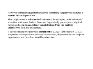 However, characterizing intentionality as something subjective constitutes a
second misinterpretation.
This subjectivism is a theoretical construct, for example, Locke’s theory of
sensation which was derived from, and dogmatically presupposes, physical
theory, and as such a construct is not derived from the matters
themselves, from the phenomena.
If intentional experiences were immanent to (and part of) the subject (as it was
thought to be according to modern philosophy since Descartes), they would be the subject’s
experiences, and therefore would be subjective.
 