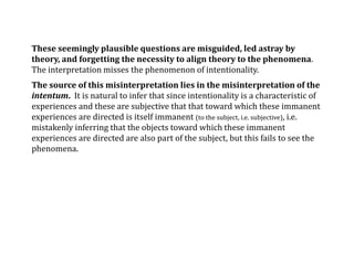 These seemingly plausible questions are misguided, led astray by
theory, and forgetting the necessity to align theory to the phenomena.
The interpretation misses the phenomenon of intentionality.
The source of this misinterpretation lies in the misinterpretation of the
intentum. It is natural to infer that since intentionality is a characteristic of
experiences and these are subjective that that toward which these immanent
experiences are directed is itself immanent (to the subject, i.e. subjective), i.e.
mistakenly inferring that the objects toward which these immanent
experiences are directed are also part of the subject, but this fails to see the
phenomena.
 
