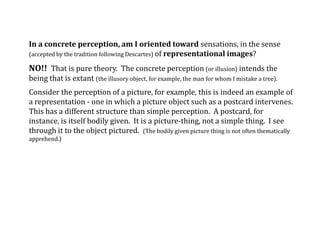 In a concrete perception, am I oriented toward sensations, in the sense
(accepted by the tradition following Descartes) of representational images?
NO!! That is pure theory. The concrete perception (or illusion) intends the
being that is extant (the illusory object, for example, the man for whom I mistake a tree).
Consider the perception of a picture, for example, this is indeed an example of
a representation - one in which a picture object such as a postcard intervenes.
This has a different structure than simple perception. A postcard, for
instance, is itself bodily given. It is a picture-thing, not a simple thing. I see
through it to the object pictured. (The bodily given picture thing is not often thematically
apprehend.)
 