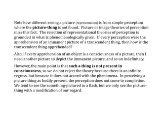 Note how different seeing a picture (representation) is from simple perception
where the picture-thing is not found. Picture or image theories of perception
miss this fact. The rejection of representational theories of perception is
grounded in what is phenomenologically given. If every perception were the
apprehension of an immanent picture of a transcendent thing, then how is the
transcendent thing apprehended?
Also, if every apprehension of an object is a consciousness of a picture, then I
need another picture to depict the immanent picture, and so on indefinitely.
However, the main point is that such a thing is not present in
consciousness, so we do not reject the theory because there is an infinite
regress, but because it does not accord with the phenomena. In perceiving a
picture thing as bodily present, the perception does not come to completion.
We tend to see the something-pictured in a flash, but we only see the picture-
thing with a modification of our regard.
 
