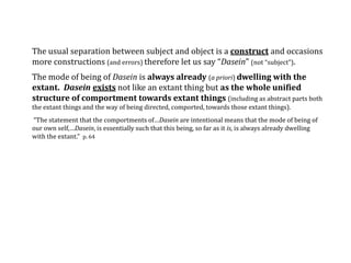 The usual separation between subject and object is a construct and occasions
more constructions (and errors) therefore let us say “Dasein” (not “subject”).
The mode of being of Dasein is always already (a priori) dwelling with the
extant. Dasein exists not like an extant thing but as the whole unified
structure of comportment towards extant things (including as abstract parts both
the extant things and the way of being directed, comported, towards those extant things).
“The statement that the comportments of…Dasein are intentional means that the mode of being of
our own self,…Dasein, is essentially such that this being, so far as it is, is always already dwelling
with the extant.” p. 64
 