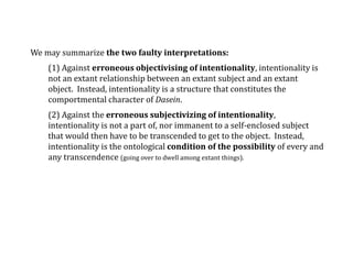 We may summarize the two faulty interpretations:
(1) Against erroneous objectivising of intentionality, intentionality is
not an extant relationship between an extant subject and an extant
object. Instead, intentionality is a structure that constitutes the
comportmental character of Dasein.
(2) Against the erroneous subjectivizing of intentionality,
intentionality is not a part of, nor immanent to a self-enclosed subject
that would then have to be transcended to get to the object. Instead,
intentionality is the ontological condition of the possibility of every and
any transcendence (going over to dwell among extant things).
 