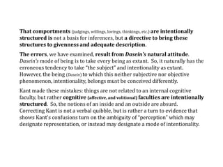 That comportments (judgings, willings, lovings, thinkings, etc.) are intentionally
structured is not a basis for inferences, but a directive to bring these
structures to givenness and adequate description.
The errors, we have examined, result from Dasein's natural attitude.
Dasein’s mode of being is to take every being as extant. So, it naturally has the
erroneous tendency to take “the subject” and intentionality as extant.
However, the being (Dasein) to which this neither subjective nor objective
phenomenon, intentionality, belongs must be conceived differently.
Kant made these mistakes: things are not related to an internal cognitive
faculty, but rather cognitive (affective, and volitional) faculties are intentionally
structured. So, the notions of an inside and an outside are absurd.
Correcting Kant is not a verbal quibble, but is rather a turn to evidence that
shows Kant's confusions turn on the ambiguity of “perception” which may
designate representation, or instead may designate a mode of intentionality.
 