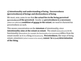 c) Intentionality and understanding of being. Uncoveredness
(perceivedness) of beings and disclosedness of being
We must, now, come to see that the actual lies in the being perceived
(perceivedness) of the perceived. Insofar as perceivedness is a necessary
(albeit not sufficient) condition of access to the extant, we need to characterize
perceivedness as such.
This means concentration on the intentum of intentionality, since
intentionality aims at the extant as extant. The extant (Zuhandensein) in its
functionality (Bewandtniis, for example, the functionality of an instrument) differs from the
extant insofar as it is a thing (Vorhandensein). Perceivedness, like ways of being
extant, extantness (what it means to be extant), cannot be a (real) determination
of the thing.
 
