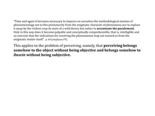 “Time and again it becomes necessary to impress on ourselves the methodological maxims of
phenomenology not to flee prematurely from the enigmatic character of phenomena nor to explain
it away by the violent coup de main of a wild theory but rather to accentuate the puzzlement.
Only in this way does it become palpable and conceptually comprehensible, that is, intelligible and
so concrete that the indications for resolving the phenomenon leap out toward us from the
enigmatic matter itself.” p. 69 [emphasis PT]
This applies to the problem of perceiving, namely, that perceiving belongs
somehow to the object without being objective and belongs somehow to
Dasein without being subjective.
 