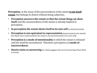 Perception, in the sense of the perceivedness of the extant is not itself
extant, but belongs to Dasein without being subjective.
• Perception uncovers the extant so that the extant thing can show
itself, and the uncoveredness of the extant is already implicit in
perception.
• In perception the extant shows itself in its own self (is itself presented).
• Perception is not equivalent to representation (representation also intends
the object, but in representation the extant is not itself presented, in its own self).
• Perception is a mode of intentionality in which the extant is released
and lets itself be encountered. Therefore, perception is a mode of
uncoveredness.
• Dasein exists as uncovering [i.e. Dasein exists as the act of uncovering of that which
is extant].
 