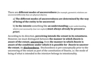 There are different modes of uncoveredness (for example, geometric relations are
uncovered differently than are physical objects).
a) The different modes of uncoveredness are determined by the way
of being of the entity to be uncovered.
b) In the intentio something like an understanding (a pre-understanding,
which is not necessarily clear nor explicit) must always already be present a
priori.
According to its direction, perceiving intends the extant in its extantness.
However, we must distinguish between the manner in which Dasein is
aware of the extant, uncovering, from the manner in which Dasein is
aware of the conditions under which it is possible for Dasein to uncover
the extant, its disclosedness. Disclosedness is pre-conceptually prior to the
uncovering of the extant as part of the constitution of Dasein, i.e. the mode of
being of what is intended in the intentum belongs to intentionality.
 