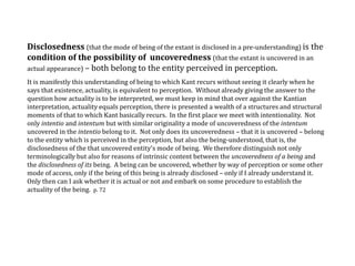 Disclosedness (that the mode of being of the extant is disclosed in a pre-understanding) is the
condition of the possibility of uncoveredness (that the extant is uncovered in an
actual appearance) – both belong to the entity perceived in perception.
It is manifestly this understanding of being to which Kant recurs without seeing it clearly when he
says that existence, actuality, is equivalent to perception. Without already giving the answer to the
question how actuality is to be interpreted, we must keep in mind that over against the Kantian
interpretation, actuality equals perception, there is presented a wealth of a structures and structural
moments of that to which Kant basically recurs. In the first place we meet with intentionality. Not
only intentio and intentum but with similar originality a mode of uncoveredness of the intentum
uncovered in the intentio belong to it. Not only does its uncoveredness – that it is uncovered – belong
to the entity which is perceived in the perception, but also the being-understood, that is, the
disclosedness of the that uncovered entity's mode of being. We therefore distinguish not only
terminologically but also for reasons of intrinsic content between the uncoveredness of a being and
the disclosedness of its being. A being can be uncovered, whether by way of perception or some other
mode of access, only if the being of this being is already disclosed – only if I already understand it.
Only then can I ask whether it is actual or not and embark on some procedure to establish the
actuality of the being. p. 72
 