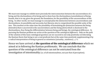 We must now manage to exhibit more precisely the interconnection between the uncoveredness of a
being and the disclosedness of its being and to show how the disclosedness (unveiledness) of being
founds, that is to say, gives the ground, the foundation, for the possibility of the uncoveredness of the
being. In other words, we must manage to conceptualize the distinction between uncoveredness and
disclosedness, its possibility and necessity, but likewise also to comprehend the possible unity of the
two. This involves at the same time the possibility of formulating the distinction between the being
[Seienden] that is uncovered in the uncoveredness and the being [Sein] which is disclosed in the
disclosedness, thus fixing the differentiation between being and beings, the ontological difference. In
pursuing the Kantian problem we arrive at the question of the ontological difference. Only on the path
of the solution of this basic ontological question can we succeed in not only positively corroborating
the Kantian thesis that being is not a real predicate but at the same time positively supplementing it by
a radical interpretation of being in general as extantness (actuality , existence). p. 72
Hence we have arrived at the question of the ontological difference which we
aimed at in following the Kantian problematic. We can conclude that the
question of the ontological difference can not be extricated from the
investigation of intentionality (i.e. of all intentionalities, not just that of perception).
 