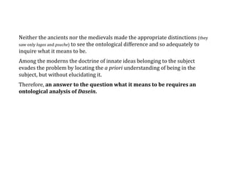 Neither the ancients nor the medievals made the appropriate distinctions (they
saw only logos and psuche) to see the ontological difference and so adequately to
inquire what it means to be.
Among the moderns the doctrine of innate ideas belonging to the subject
evades the problem by locating the a priori understanding of being in the
subject, but without elucidating it.
Therefore, an answer to the question what it means to be requires an
ontological analysis of Dasein.
 