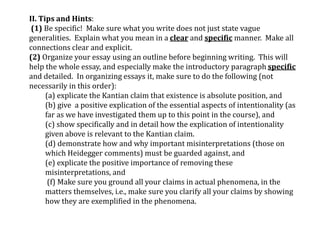 II. Tips and Hints:
(1) Be specific! Make sure what you write does not just state vague
generalities. Explain what you mean in a clear and specific manner. Make all
connections clear and explicit.
(2) Organize your essay using an outline before beginning writing. This will
help the whole essay, and especially make the introductory paragraph specific
and detailed. In organizing essays it, make sure to do the following (not
necessarily in this order):
(a) explicate the Kantian claim that existence is absolute position, and
(b) give a positive explication of the essential aspects of intentionality (as
far as we have investigated them up to this point in the course), and
(c) show specifically and in detail how the explication of intentionality
given above is relevant to the Kantian claim.
(d) demonstrate how and why important misinterpretations (those on
which Heidegger comments) must be guarded against, and
(e) explicate the positive importance of removing these
misinterpretations, and
(f) Make sure you ground all your claims in actual phenomena, in the
matters themselves, i.e., make sure you clarify all your claims by showing
how they are exemplified in the phenomena.
 