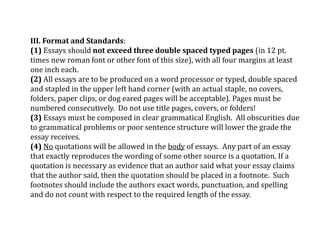 III. Format and Standards:
(1) Essays should not exceed three double spaced typed pages (in 12 pt.
times new roman font or other font of this size), with all four margins at least
one inch each.
(2) All essays are to be produced on a word processor or typed, double spaced
and stapled in the upper left hand corner (with an actual staple, no covers,
folders, paper clips, or dog eared pages will be acceptable). Pages must be
numbered consecutively. Do not use title pages, covers, or folders!
(3) Essays must be composed in clear grammatical English. All obscurities due
to grammatical problems or poor sentence structure will lower the grade the
essay receives.
(4) No quotations will be allowed in the body of essays. Any part of an essay
that exactly reproduces the wording of some other source is a quotation. If a
quotation is necessary as evidence that an author said what your essay claims
that the author said, then the quotation should be placed in a footnote. Such
footnotes should include the authors exact words, punctuation, and spelling
and do not count with respect to the required length of the essay.
 